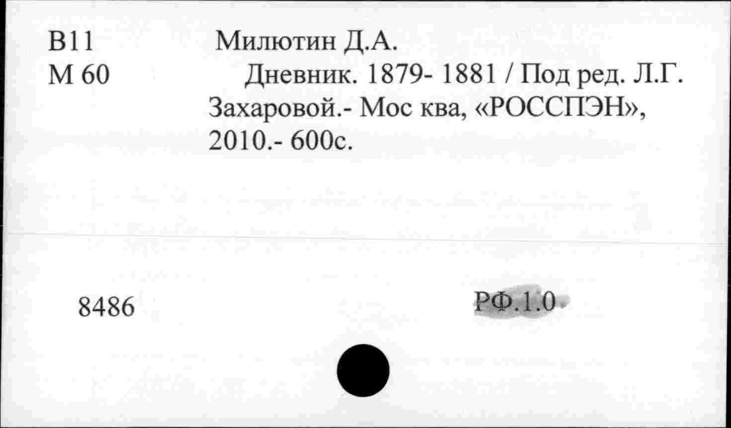 ﻿ВИ М60	Милютин Д.А. Дневник. 1879- 1881 / Под ред. Л.Г. Захаровой.- Мое ква, «РОССПЭН», 2010.- 600с.
8486	РФ. 1.0